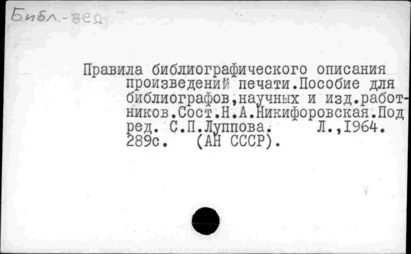 ﻿
Правила библиографического описания произведений печати.Пособие для библиографов,научных и изд.работ ников.Сост.Н.А.Никифоровская.Под ред. С.П.Луппова. Л.,1964. 289с. (АН СССР).